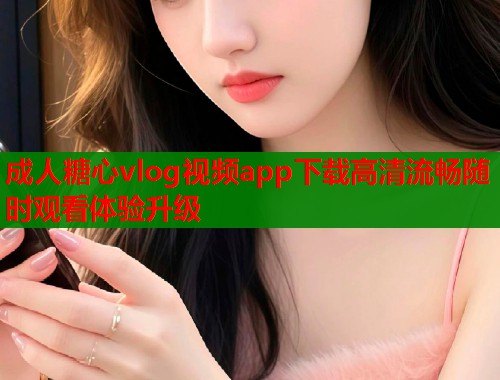 成人糖心vlog视频app下载高清流畅随时观看体验升级