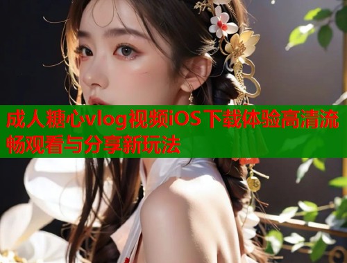 成人糖心vlog视频iOS下载体验高清流畅观看与分享新玩法