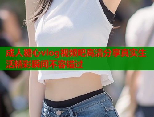 成人糖心vlog视频吧高清分享真实生活精彩瞬间不容错过