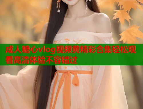 成人糖心vlog视频黄精彩合集轻松观看高清体验不容错过