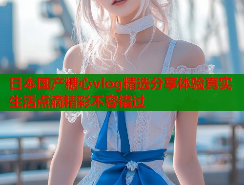 日本国产糖心vlog精选分享体验真实生活点滴精彩不容错过