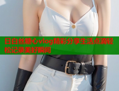 日白丝糖心vlog精彩分享生活点滴轻松记录美好瞬间  第1张