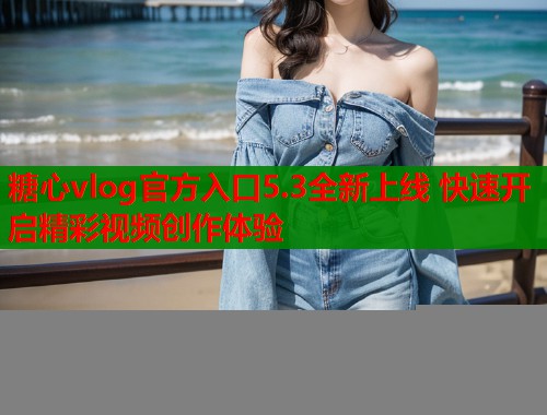 糖心vlog官方入口5.3全新上线 快速开启精彩视频创作体验
