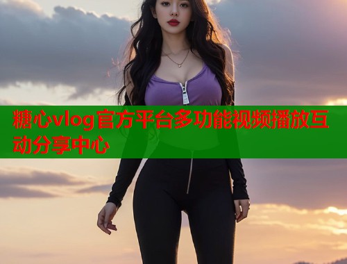 糖心vlog官方平台多功能视频播放互动分享中心