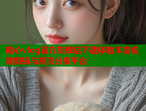 糖心vlog官方旗舰店下载体验丰富视频剪辑与高清分享平台