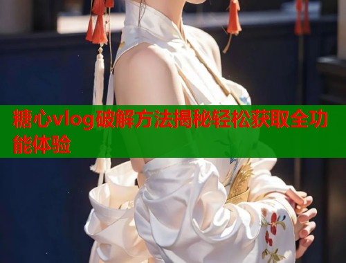 糖心vlog破解方法揭秘轻松获取全功能体验