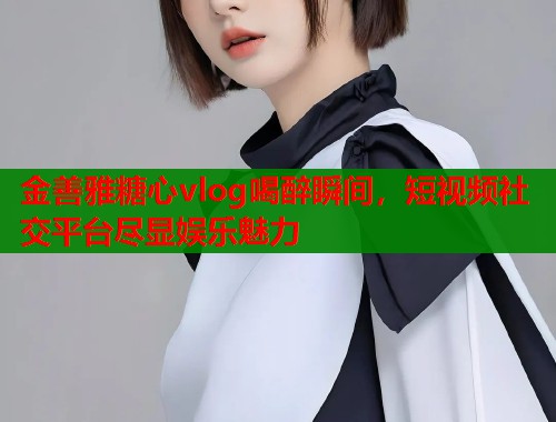 金善雅糖心vlog喝醉瞬间，短视频社交平台尽显娱乐魅力