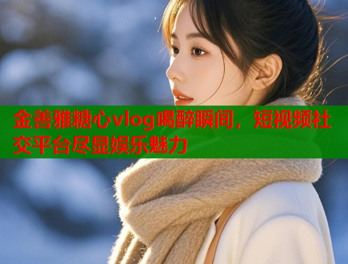 金善雅糖心vlog喝醉瞬间，短视频社交平台尽显娱乐魅力  第2张