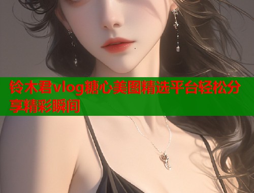 铃木君vlog糖心美图精选平台轻松分享精彩瞬间