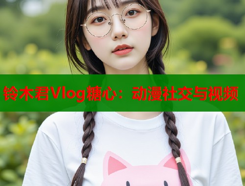 铃木君Vlog糖心：动漫社交与视频