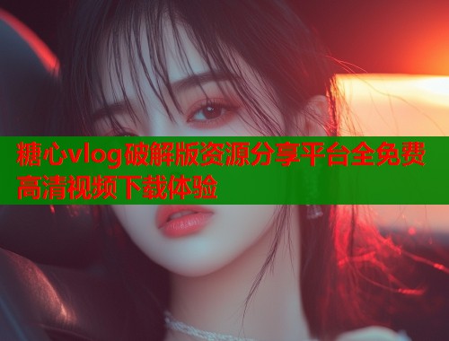 糖心vlog破解版资源分享平台全免费高清视频下载体验
