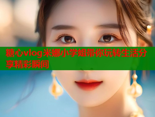 糖心vlog米娜小学姐带你玩转生活分享精彩瞬间