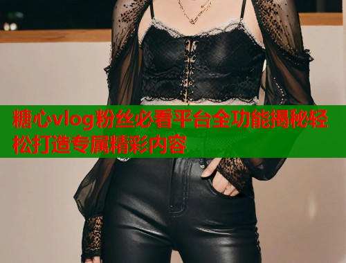 糖心vlog粉丝必看平台全功能揭秘轻松打造专属精彩内容