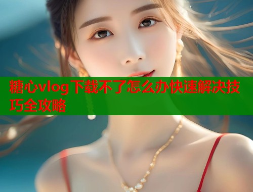 糖心vlog下载不了怎么办快速解决技巧全攻略
