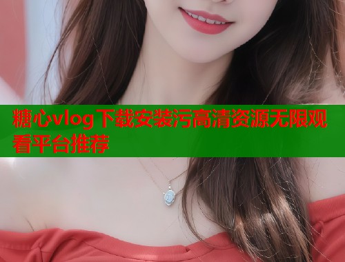 糖心vlog下载安装污高清资源无限观看平台推荐