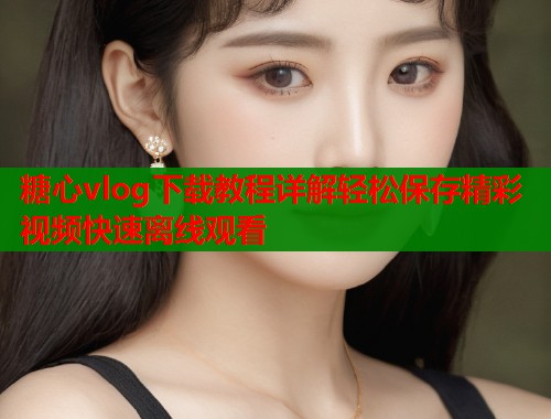 糖心vlog下载教程详解轻松保存精彩视频快速离线观看