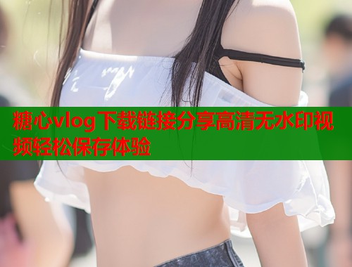 糖心vlog下载链接分享高清无水印视频轻松保存体验