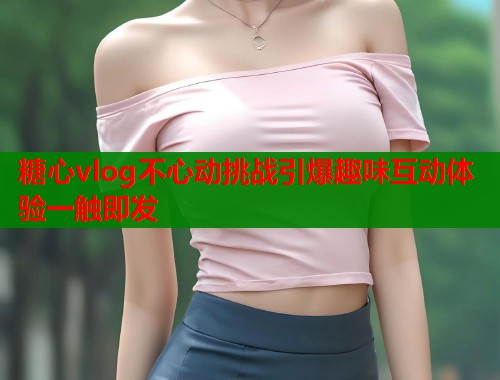 糖心vlog不心动挑战引爆趣味互动体验一触即发