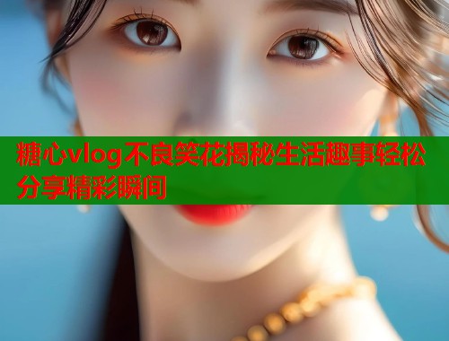 糖心vlog不良笑花揭秘生活趣事轻松分享精彩瞬间