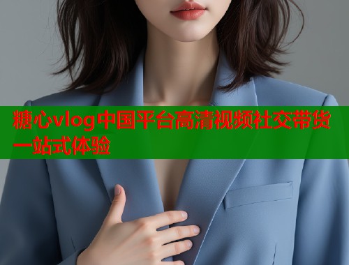 糖心vlog中国平台高清视频社交带货一站式体验