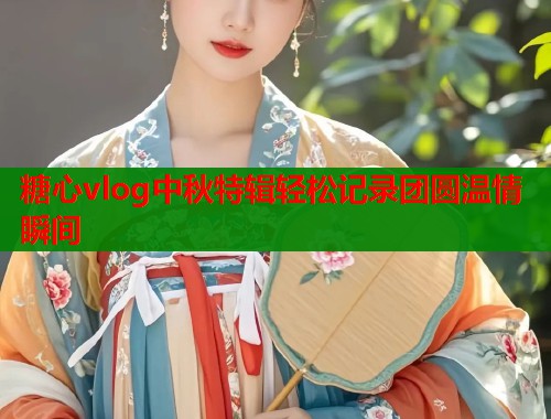 糖心vlog中秋特辑轻松记录团圆温情瞬间