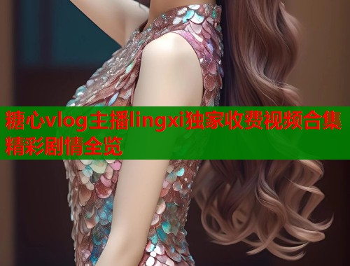 糖心vlog主播lingxi独家收费视频合集精彩剧情全览
