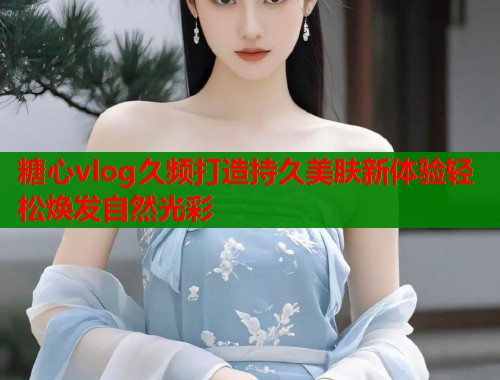 糖心vlog久频打造持久美肤新体验轻松焕发自然光彩