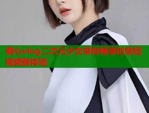 糖心vlog二次元少女带你畅享创意短视频新体验