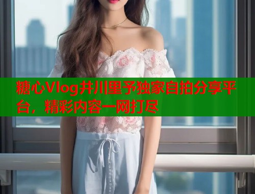 糖心Vlog井川里予独家自拍分享平台，精彩内容一网打尽