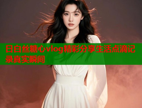 日白丝糖心vlog精彩分享生活点滴记录真实瞬间