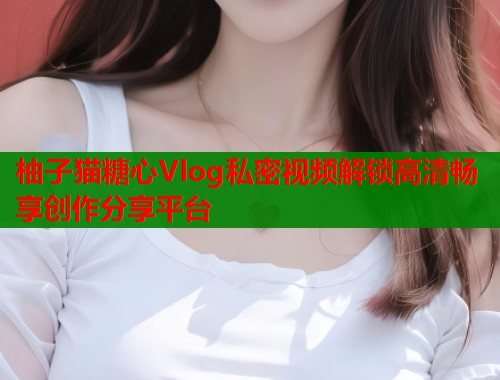 柚子猫糖心Vlog私密视频解锁高清畅享创作分享平台  第2张