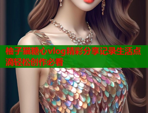 柚子猫糖心vlog精彩分享记录生活点滴轻松创作必看