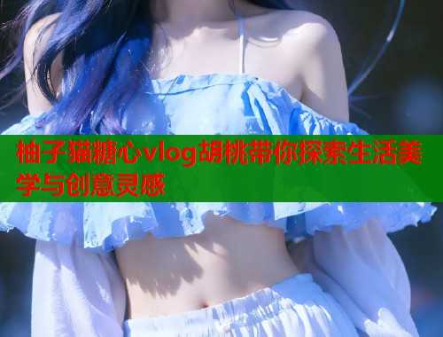 柚子猫糖心vlog胡桃带你探索生活美学与创意灵感