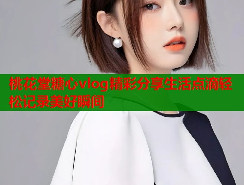 桃花堂糖心vlog精彩分享生活点滴轻松记录美好瞬间