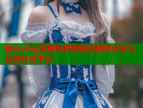 糖心vlog官网免费看高清视频分享与互动社交平台