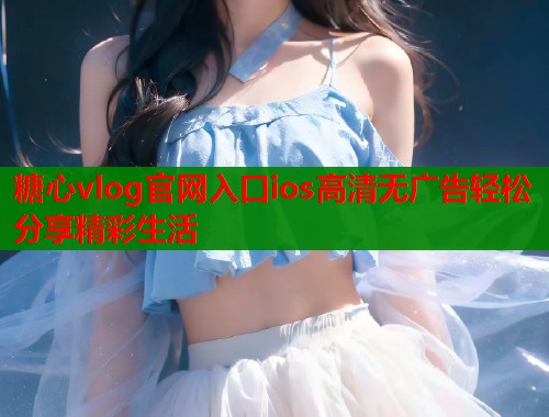 糖心vlog官网入口ios高清无广告轻松分享精彩生活
