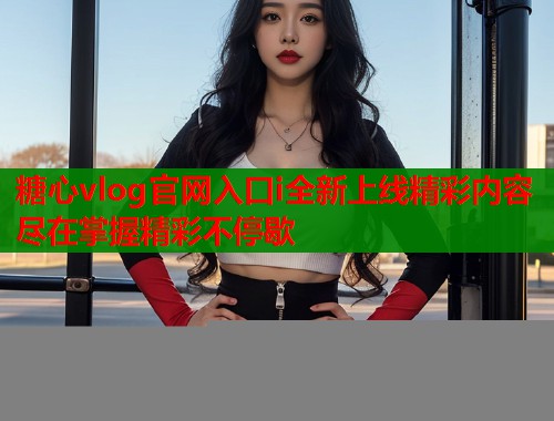 糖心vlog官网入口i全新上线精彩内容尽在掌握精彩不停歇