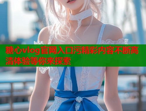 糖心vlog官网入口污精彩内容不断高清体验等你来探索