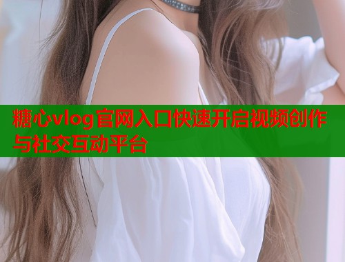 糖心vlog官网入口快速开启视频创作与社交互动平台