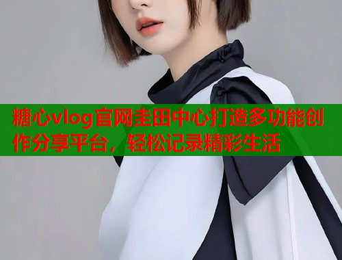 糖心vlog官网圭田中心打造多功能创作分享平台，轻松记录精彩生活