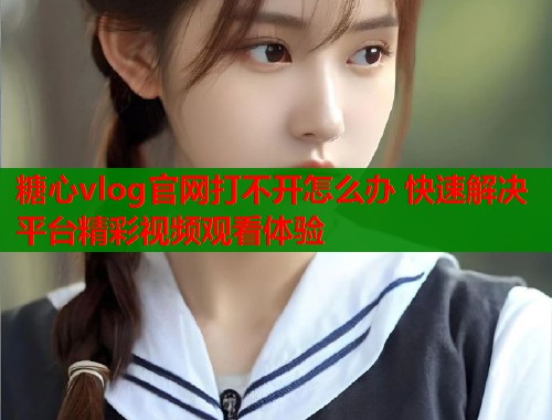 糖心vlog官网打不开怎么办 快速解决平台精彩视频观看体验