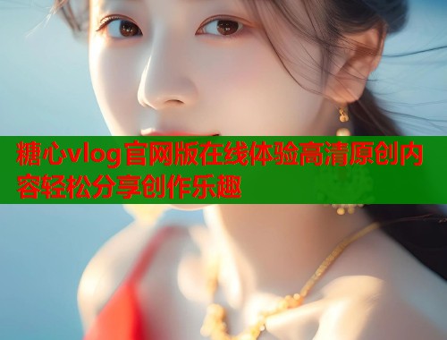 糖心vlog官网版在线体验高清原创内容轻松分享创作乐趣