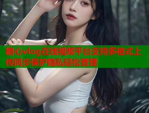 糖心vlog在线视频平台支持多格式上传同步保护隐私轻松管理