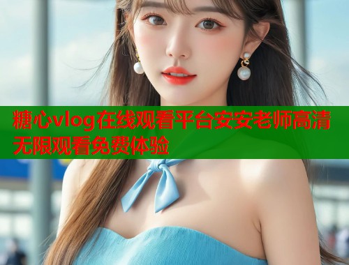 糖心vlog在线观看平台安安老师高清无限观看免费体验