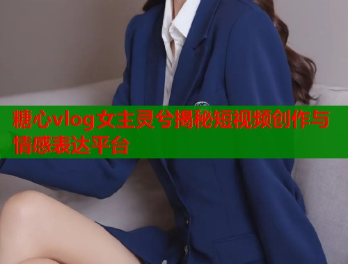 糖心vlog女主灵兮揭秘短视频创作与情感表达平台