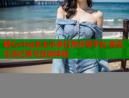 糖心vlog女主小余日常分享平台 真实生活记录与互动体验