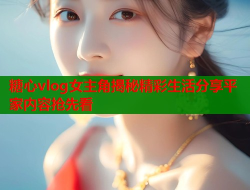糖心vlog女主角揭秘精彩生活分享平家内容抢先看