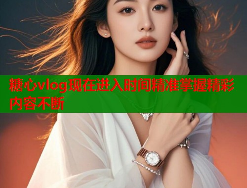 糖心vlog现在进入时间精准掌握精彩内容不断