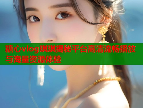 糖心vlog琪琪揭秘平台高清流畅播放与海量资源体验