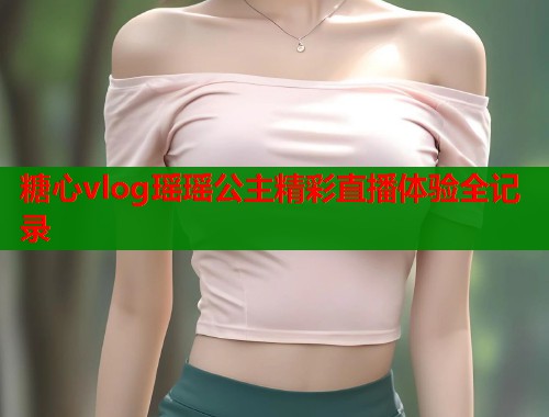 糖心vlog瑶瑶公主精彩直播体验全记录